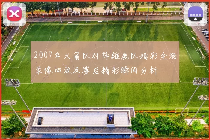 2007年火箭队对阵雄鹿队精彩全场录像回放及赛后精彩瞬间分析