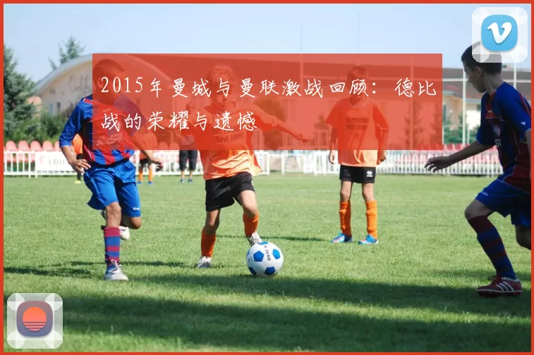2015年曼城与曼联激战回顾：德比战的荣耀与遗憾