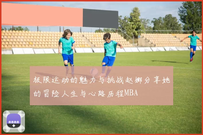 极限运动的魅力与挑战赵娜分享她的冒险人生与心路历程MBA