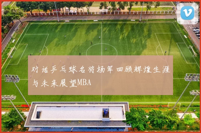 对话乒乓球名将杨军回顾辉煌生涯与未来展望MBA