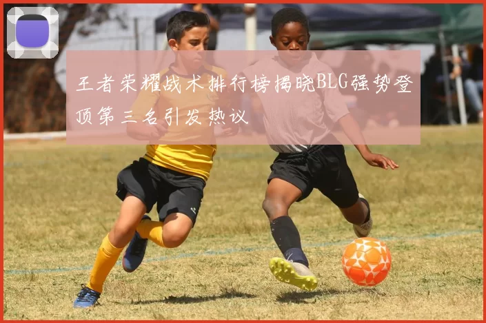 王者荣耀战术排行榜揭晓BLG强势登顶第三名引发热议