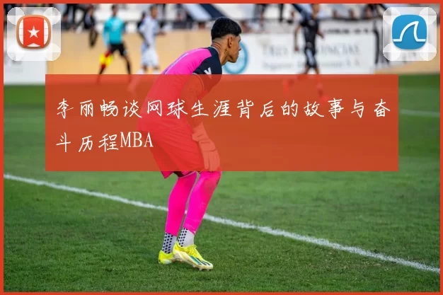 李丽畅谈网球生涯背后的故事与奋斗历程MBA