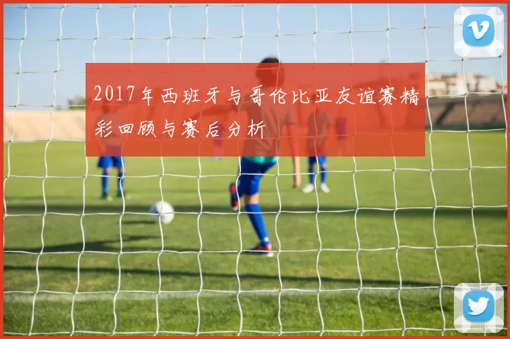 2017年西班牙与哥伦比亚友谊赛精彩回顾与赛后分析