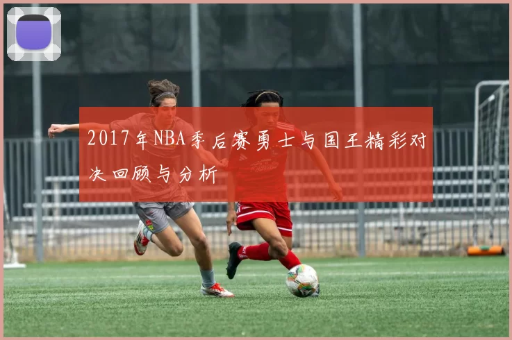 2017年NBA季后赛勇士与国王精彩对决回顾与分析