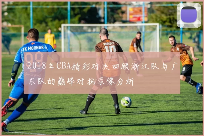 2018年CBA精彩对决回顾浙江队与广东队的巅峰对抗录像分析
