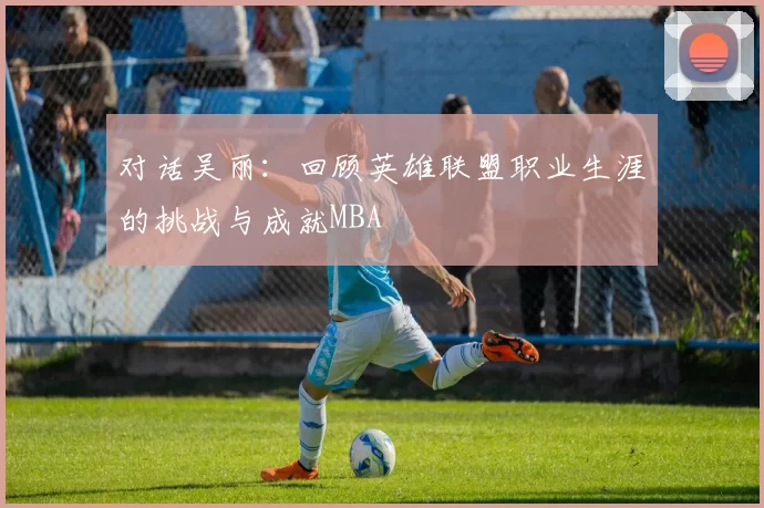 对话吴丽：回顾英雄联盟职业生涯的挑战与成就MBA