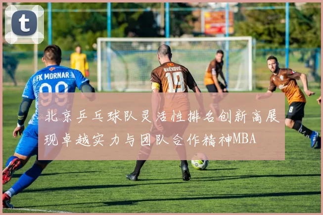 北京乒乓球队灵活性排名创新高展现卓越实力与团队合作精神MBA
