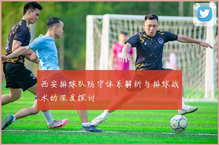 西安排球队防守体系解析与排球战术的深度探讨